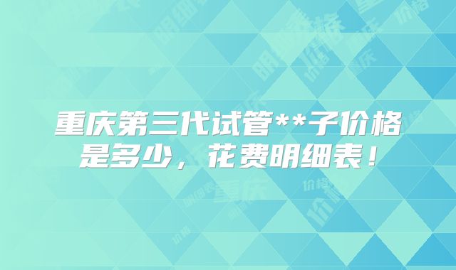 重庆第三代试管**子价格是多少，花费明细表！