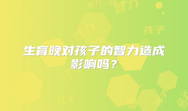 生育晚对孩子的智力造成影响吗？