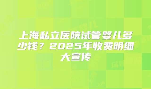 上海私立医院试管婴儿多少钱?2025年收费明细大宣传
