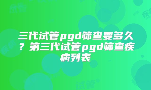 三代试管pgd筛查要多久？第三代试管pgd筛查疾病列表