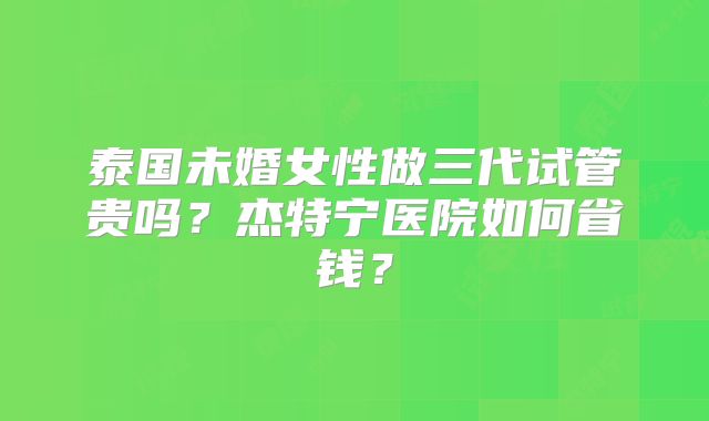泰国未婚女性做三代试管贵吗？杰特宁医院如何省钱？