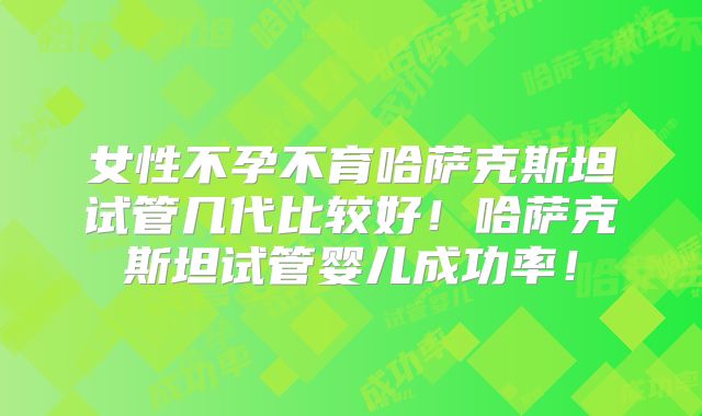 女性不孕不育哈萨克斯坦试管几代比较好！哈萨克斯坦试管婴儿成功率！