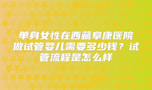 单身女性在西藏阜康医院做试管婴儿需要多少钱？试管流程是怎么样