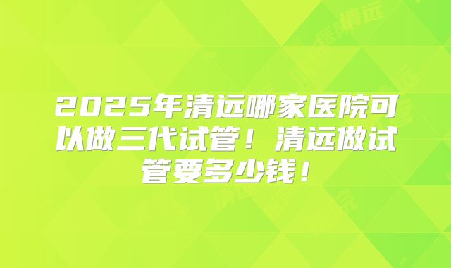2025年清远哪家医院可以做三代试管！清远做试管要多少钱！