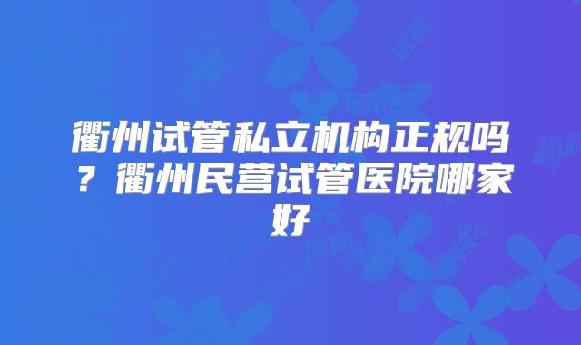 衢州试管私立机构正规吗？衢州民营试管医院哪家好