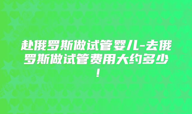 赴俄罗斯做试管婴儿-去俄罗斯做试管费用大约多少!