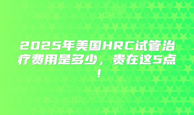 2025年美国HRC试管治疗费用是多少，贵在这5点！