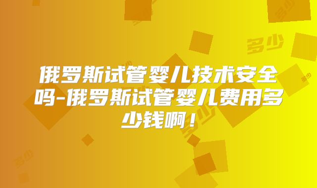 俄罗斯试管婴儿技术安全吗-俄罗斯试管婴儿费用多少钱啊!