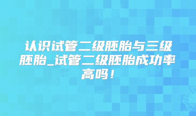 认识试管二级胚胎与三级胚胎_试管二级胚胎成功率高吗！
