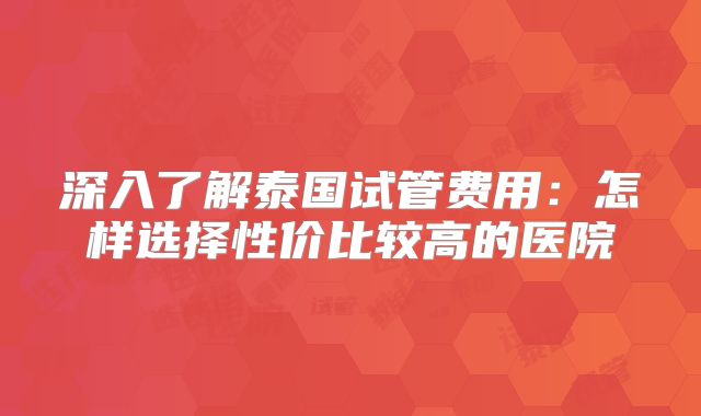 深入了解泰国试管费用:怎样选择性价比较高的医院
