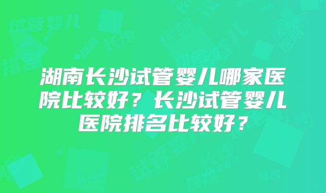 湖南长沙试管婴儿哪家医院比较好?长沙试管婴儿医院排名比较好?