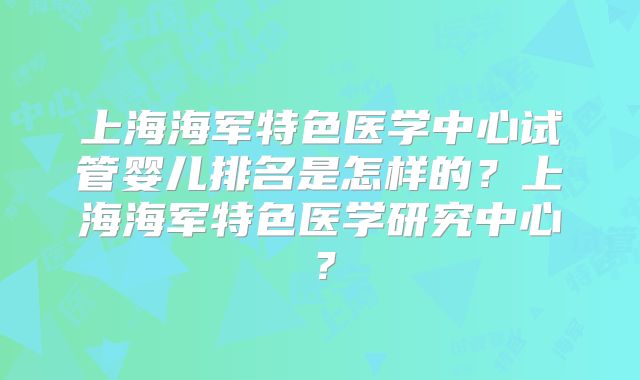 上海海军特色医学中心试管婴儿排名是怎样的？上海海军特色医学研究中心？