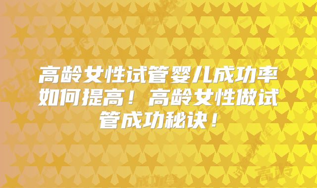 高龄女性试管婴儿成功率如何提高！高龄女性做试管成功秘诀！