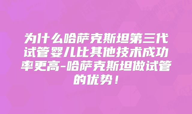 为什么哈萨克斯坦第三代试管婴儿比其他技术成功率更高-哈萨克斯坦做试管的优势!