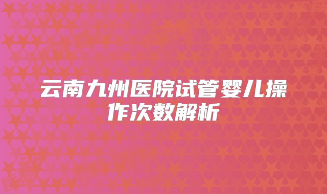 云南九州医院试管婴儿操作次数解析