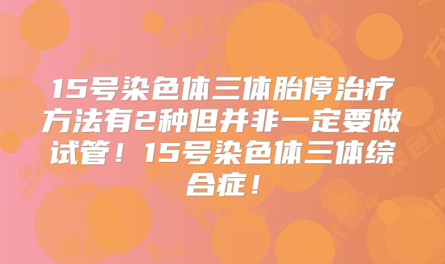15号染色体三体胎停治疗方法有2种但并非一定要做试管!15号染色体三体综合症!
