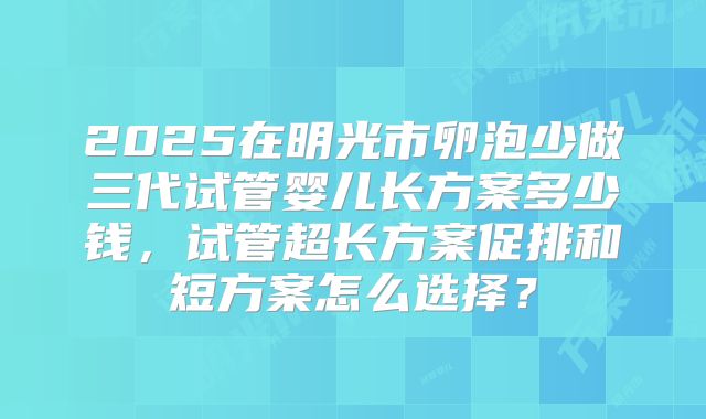 2025在明光市卵泡少做三代试管婴儿长方案多少钱，试管超长方案促排和短方案怎么选择？