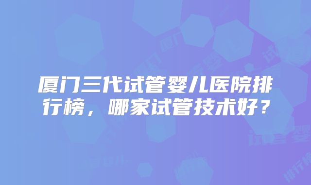 厦门三代试管婴儿医院排行榜,哪家试管技术好?