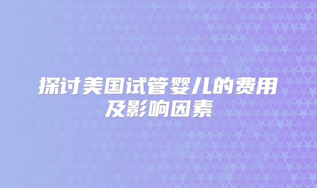 探讨美国试管婴儿的费用及影响因素
