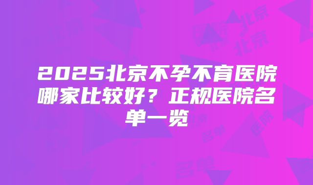 2025北京不孕不育医院哪家比较好？正规医院名单一览