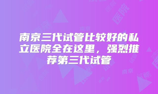 南京三代试管比较好的私立医院全在这里，强烈推荐第三代试管