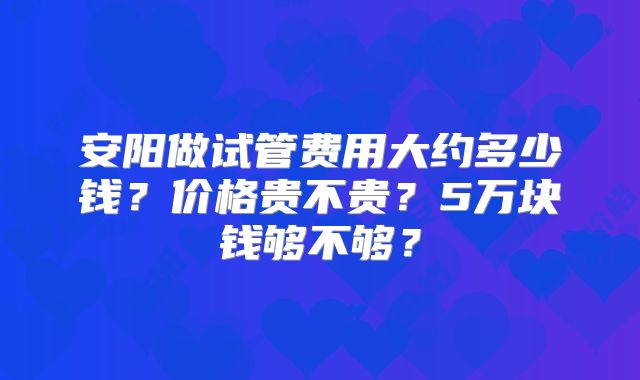 安阳做试管费用大约多少钱？价格贵不贵？5万块钱够不够？