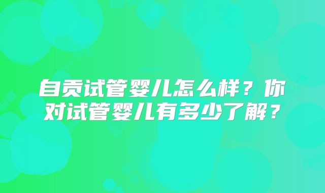 自贡试管婴儿怎么样?你对试管婴儿有多少了解?