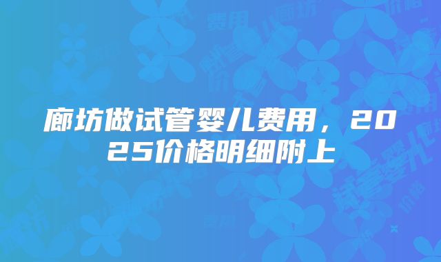 廊坊做试管婴儿费用，2025价格明细附上