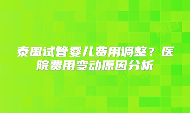 泰国试管婴儿费用调整？医院费用变动原因分析