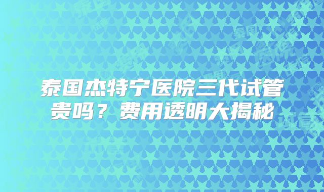 泰国杰特宁医院三代试管贵吗？费用透明大揭秘