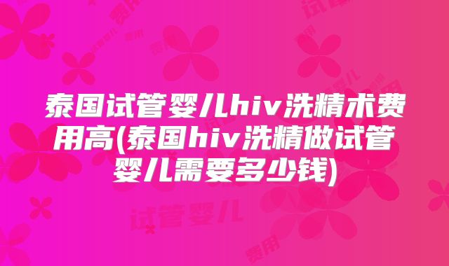 泰国试管婴儿hiv洗精术费用高(泰国hiv洗精做试管婴儿需要多少钱)
