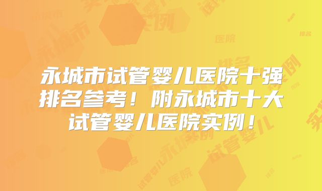 永城市试管婴儿医院十强排名参考!附永城市十大试管婴儿医院实例!