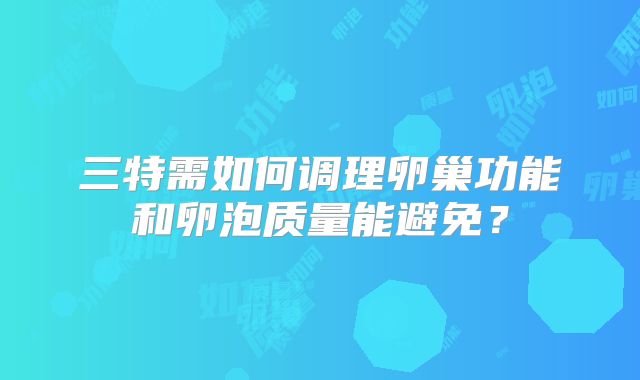 三特需如何调理卵巢功能和卵泡质量能避免？