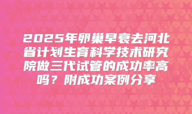 2025年卵巢早衰去河北省计划生育科学技术研究院做三代试管的成功率高吗？附成功案例分享