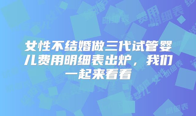 女性不结婚做三代试管婴儿费用明细表出炉，我们一起来看看