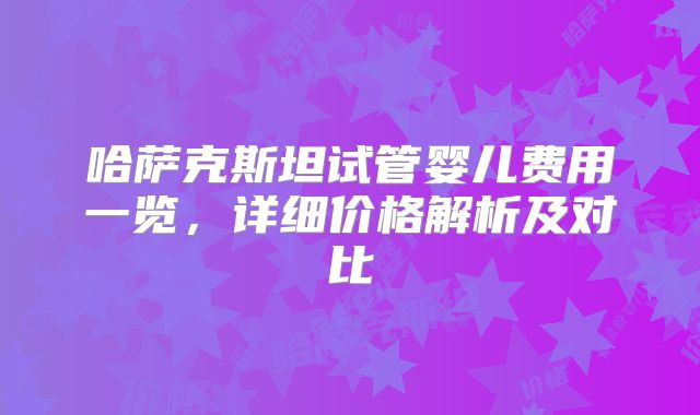 哈萨克斯坦试管婴儿费用一览,详细价格解析及对比