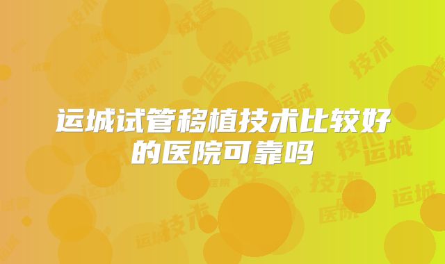 运城试管移植技术比较好的医院可靠吗