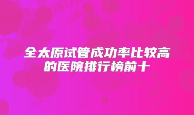 全太原试管成功率比较高的医院排行榜前十