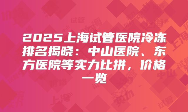 2025上海试管医院冷冻排名揭晓：中山医院、东方医院等实力比拼，价格一览