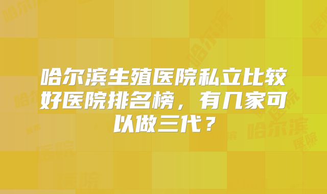 哈尔滨生殖医院私立比较好医院排名榜,有几家可以做三代?