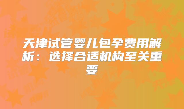 天津试管婴儿包孕费用解析：选择合适机构至关重要