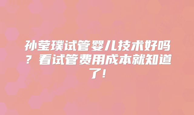 孙莹璞试管婴儿技术好吗?看试管费用成本就知道了!