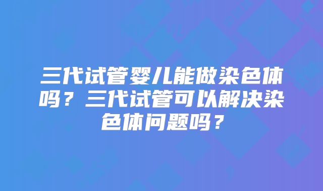三代试管婴儿能做染色体吗?三代试管可以解决染色体问题吗?