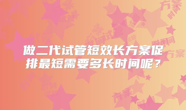 做二代试管短效长方案促排最短需要多长时间呢?