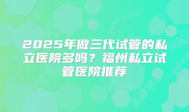 2025年做三代试管的私立医院多吗？福州私立试管医院推荐