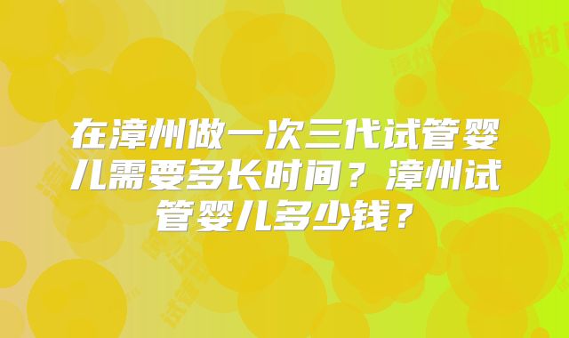 在漳州做一次三代试管婴儿需要多长时间？漳州试管婴儿多少钱？