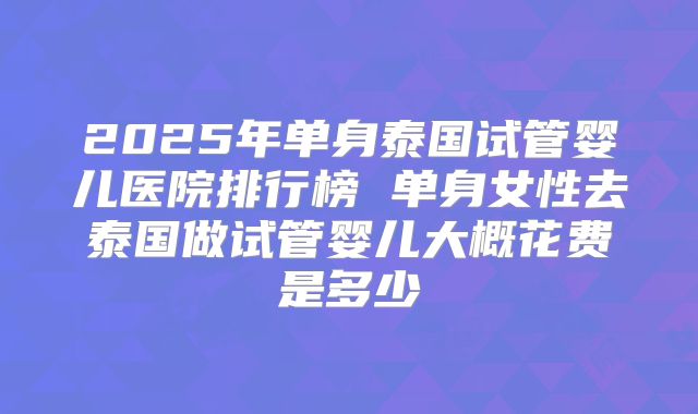 2025年单身泰国试管婴儿医院排行榜 单身女性去泰国做试管婴儿大概花费是多少