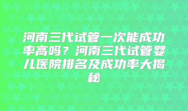 河南三代试管一次能成功率高吗？河南三代试管婴儿医院排名及成功率大揭秘
