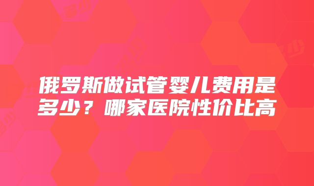 俄罗斯做试管婴儿费用是多少？哪家医院性价比高