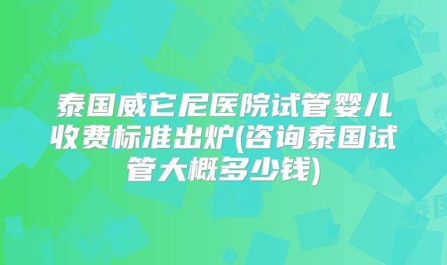 泰国威它尼医院试管婴儿收费标准出炉(咨询泰国试管大概多少钱)